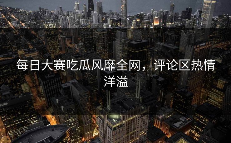 每日大赛吃瓜风靡全网，评论区热情洋溢