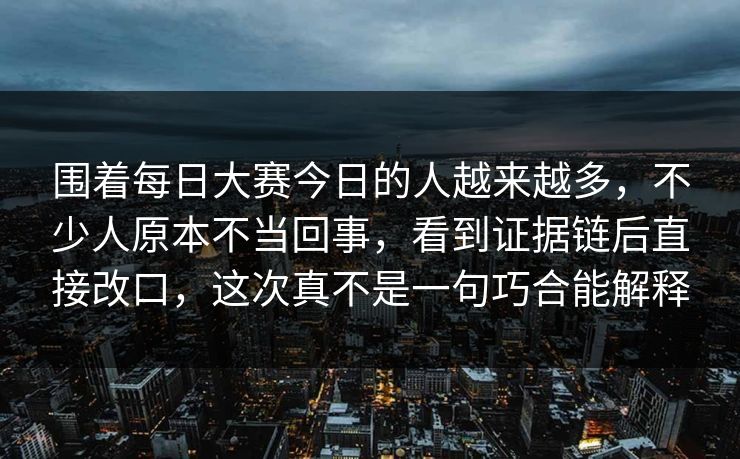 围着每日大赛今日的人越来越多，不少人原本不当回事，看到证据链后直接改口，这次真不是一句巧合能解释