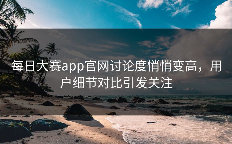 每日大赛app官网讨论度悄悄变高，用户细节对比引发关注