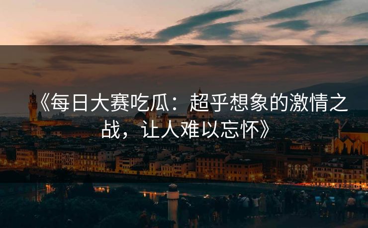《每日大赛吃瓜：超乎想象的激情之战，让人难以忘怀》