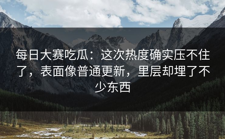 每日大赛吃瓜：这次热度确实压不住了，表面像普通更新，里层却埋了不少东西