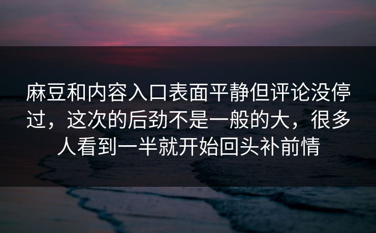 麻豆和内容入口表面平静但评论没停过，这次的后劲不是一般的大，很多人看到一半就开始回头补前情