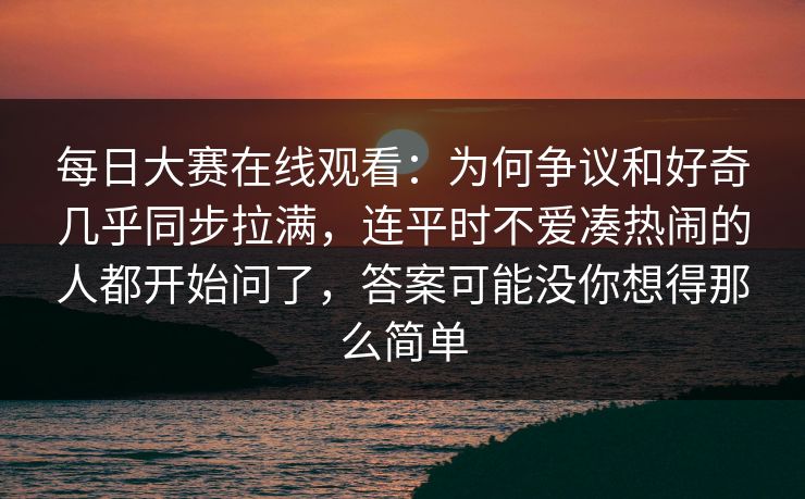 每日大赛在线观看：为何争议和好奇几乎同步拉满，连平时不爱凑热闹的人都开始问了，答案可能没你想得那么简单