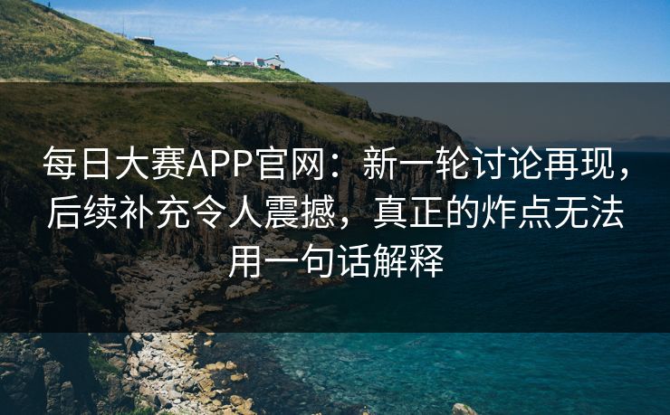 每日大赛APP官网：新一轮讨论再现，后续补充令人震撼，真正的炸点无法用一句话解释