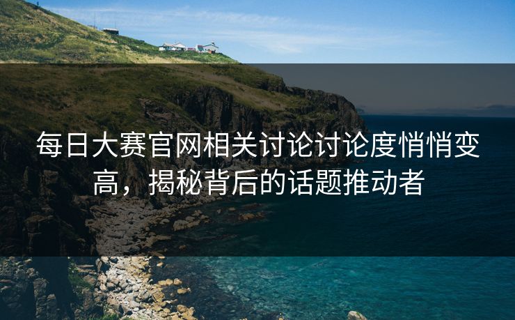 每日大赛官网相关讨论讨论度悄悄变高，揭秘背后的话题推动者