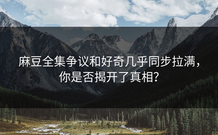 麻豆全集争议和好奇几乎同步拉满，你是否揭开了真相？
