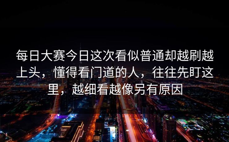 每日大赛今日这次看似普通却越刷越上头，懂得看门道的人，往往先盯这里，越细看越像另有原因