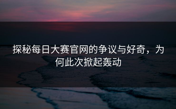 探秘每日大赛官网的争议与好奇，为何此次掀起轰动