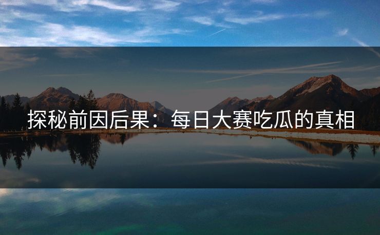 探秘前因后果：每日大赛吃瓜的真相