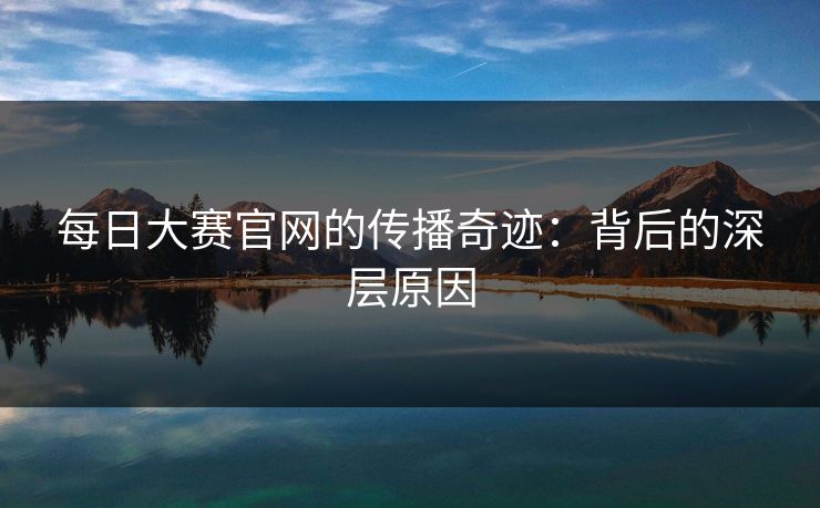 每日大赛官网的传播奇迹：背后的深层原因