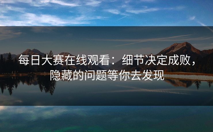 每日大赛在线观看：细节决定成败，隐藏的问题等你去发现