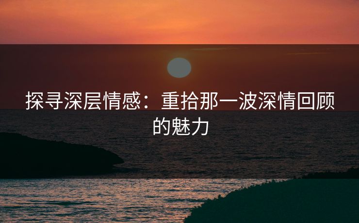 探寻深层情感：重拾那一波深情回顾的魅力