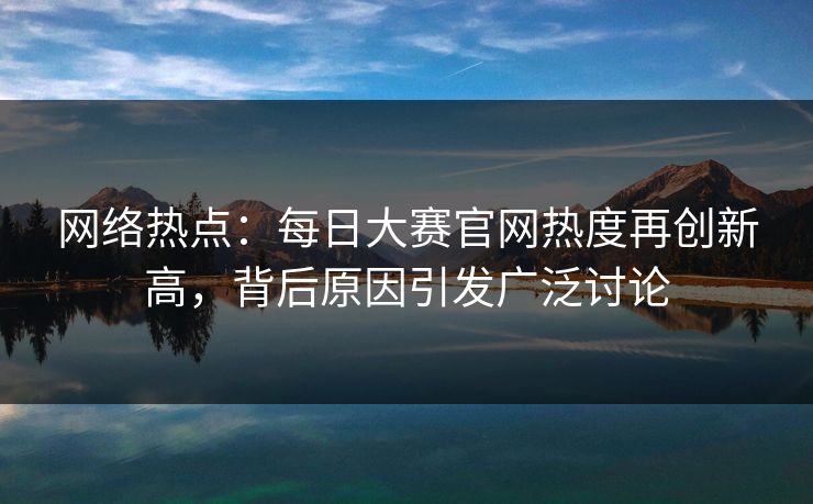 网络热点：每日大赛官网热度再创新高，背后原因引发广泛讨论