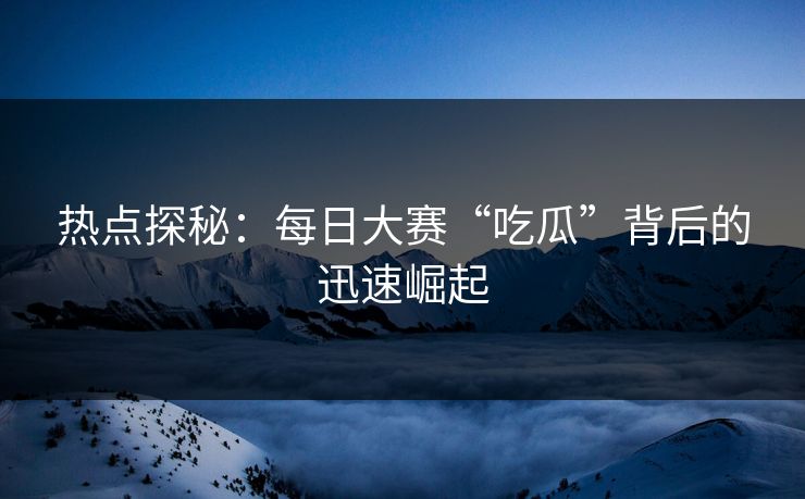 热点探秘：每日大赛“吃瓜”背后的迅速崛起