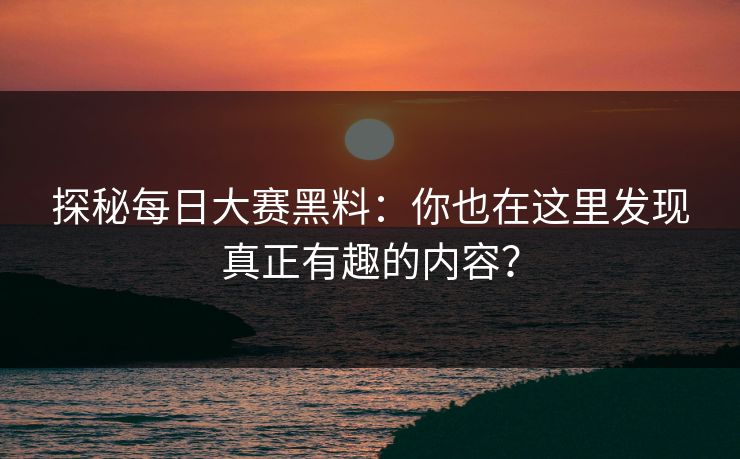 探秘每日大赛黑料：你也在这里发现真正有趣的内容？