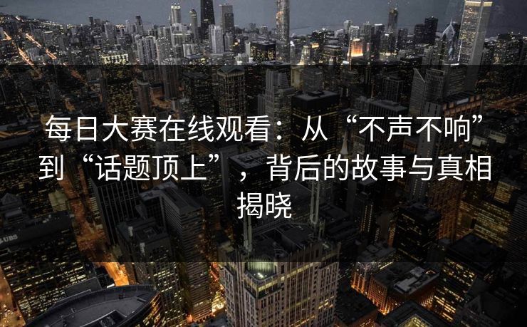 每日大赛在线观看：从“不声不响”到“话题顶上”，背后的故事与真相揭晓